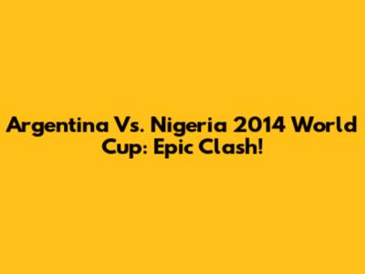 Argentina Vs. Nigeria 2014 World Cup: Epic Clash!