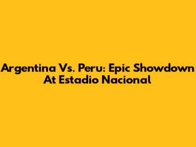 Argentina Vs. Peru: Epic Showdown At Estadio Nacional