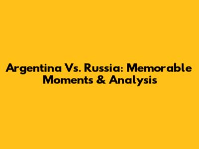Argentina Vs. Russia: Memorable Moments & Analysis