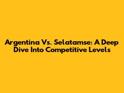 Argentina Vs. Selatamse: A Deep Dive Into Competitive Levels