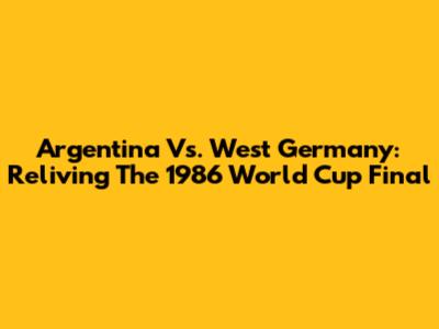 Argentina Vs. West Germany: Reliving The 1986 World Cup Final