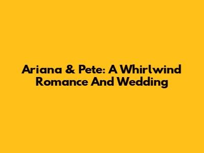 Ariana & Pete: A Whirlwind Romance And Wedding