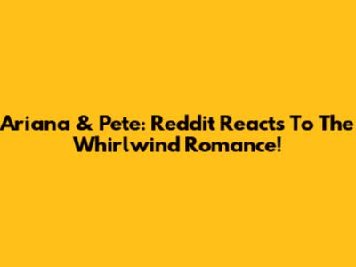Ariana & Pete: Reddit Reacts To The Whirlwind Romance!