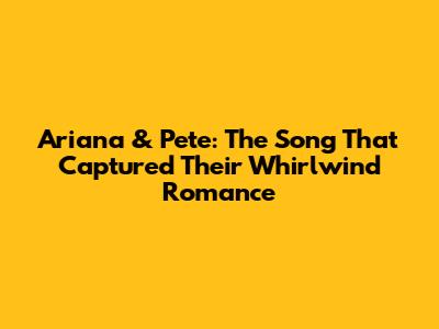 Ariana & Pete: The Song That Captured Their Whirlwind Romance