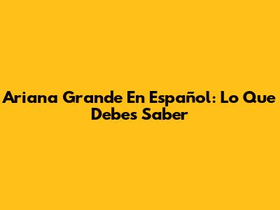 Ariana Grande En Español: Lo Que Debes Saber