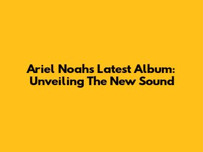 Ariel Noah's Latest Album: Unveiling The New Sound