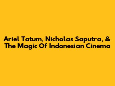 Ariel Tatum, Nicholas Saputra, & The Magic Of Indonesian Cinema