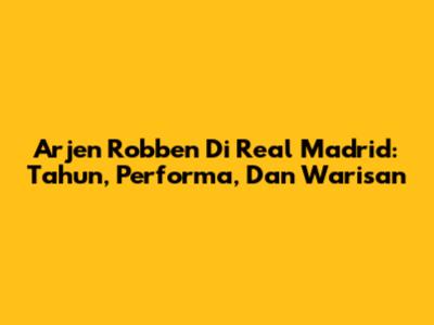 Arjen Robben Di Real Madrid: Tahun, Performa, Dan Warisan