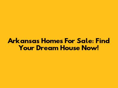 Arkansas Homes For Sale: Find Your Dream House Now!
