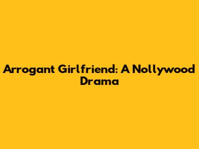 Arrogant Girlfriend: A Nollywood Drama