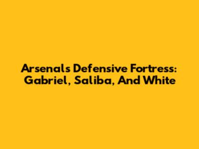 Arsenal's Defensive Fortress: Gabriel, Saliba, And White