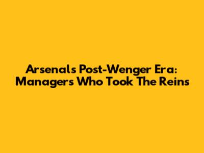 Arsenal's Post-Wenger Era: Managers Who Took The Reins