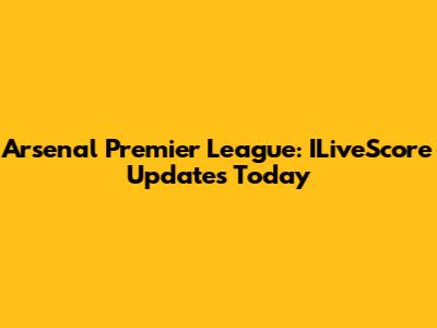 Arsenal Premier League: ILiveScore Updates Today