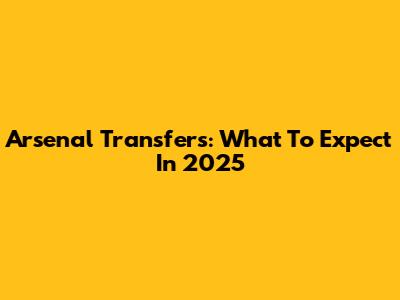 Arsenal Transfers: What To Expect In 2025