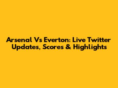 Arsenal Vs Everton: Live Twitter Updates, Scores & Highlights