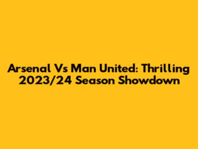 Arsenal Vs Man United: Thrilling 2023/24 Season Showdown