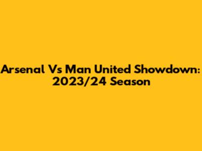 Arsenal Vs Man United Showdown: 2023/24 Season