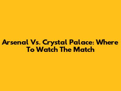 Arsenal Vs. Crystal Palace: Where To Watch The Match
