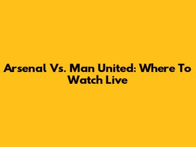 Arsenal Vs. Man United: Where To Watch Live