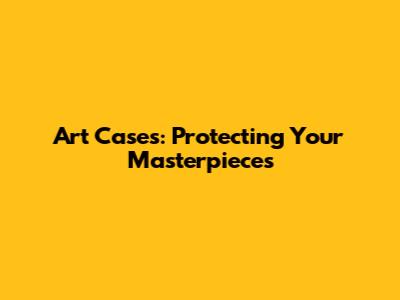 Art Cases: Protecting Your Masterpieces