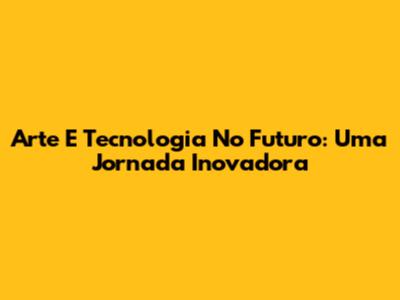 Arte E Tecnologia No Futuro: Uma Jornada Inovadora