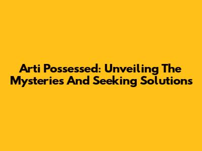 Arti Possessed: Unveiling The Mysteries And Seeking Solutions