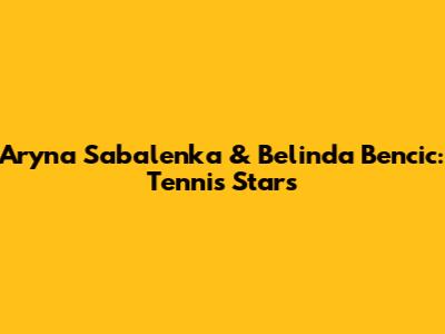Aryna Sabalenka & Belinda Bencic: Tennis Stars