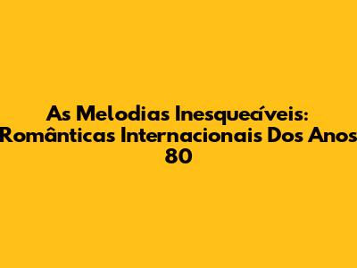 As Melodias Inesquecíveis: Românticas Internacionais Dos Anos 80