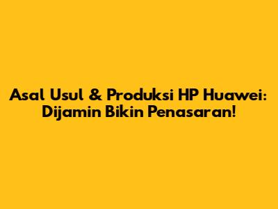 Asal Usul & Produksi HP Huawei: Dijamin Bikin Penasaran!