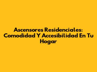Ascensores Residenciales: Comodidad Y Accesibilidad En Tu Hogar