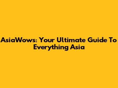 AsiaWows: Your Ultimate Guide To Everything Asia