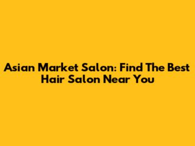 Asian Market Salon: Find The Best Hair Salon Near You