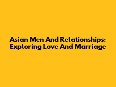 Asian Men And Relationships: Exploring Love And Marriage