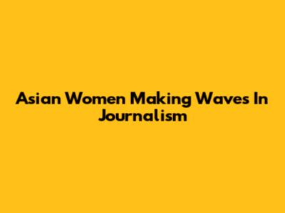 Asian Women Making Waves In Journalism