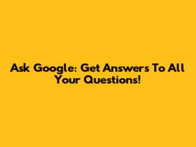 Ask Google: Get Answers To All Your Questions!