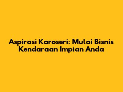Aspirasi Karoseri: Mulai Bisnis Kendaraan Impian Anda