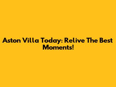 Aston Villa Today: Relive The Best Moments!