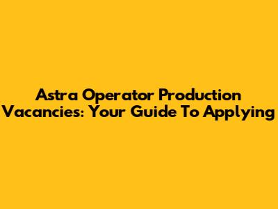 Astra Operator Production Vacancies: Your Guide To Applying