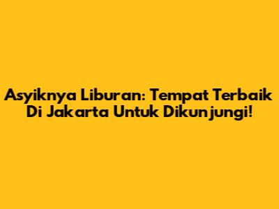 Asyiknya Liburan: Tempat Terbaik Di Jakarta Untuk Dikunjungi!