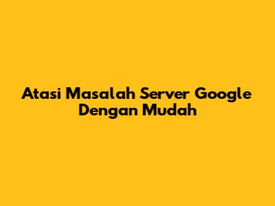 Atasi Masalah Server Google Dengan Mudah