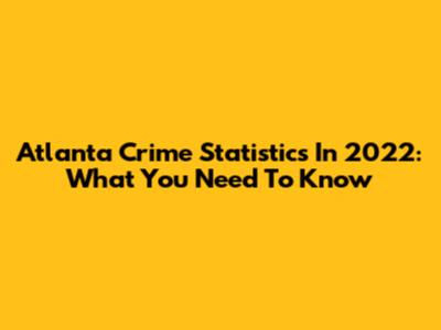 Atlanta Crime Statistics In 2022: What You Need To Know