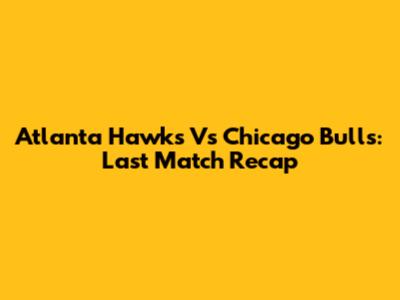 Atlanta Hawks Vs Chicago Bulls: Last Match Recap