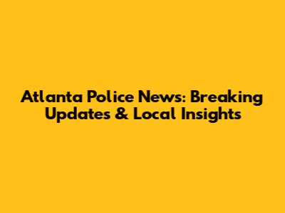 Atlanta Police News: Breaking Updates & Local Insights