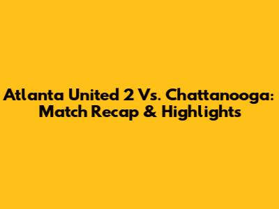Atlanta United 2 Vs. Chattanooga: Match Recap & Highlights
