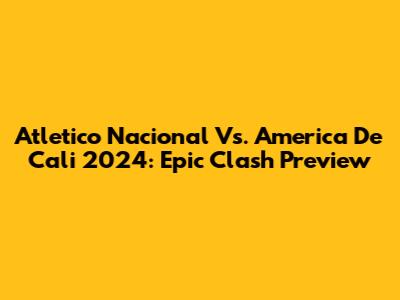 Atletico Nacional Vs. America De Cali 2024: Epic Clash Preview