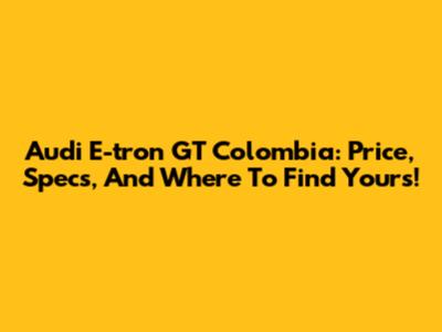 Audi E-tron GT Colombia: Price, Specs, And Where To Find Yours!