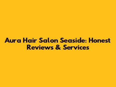 Aura Hair Salon Seaside: Honest Reviews & Services