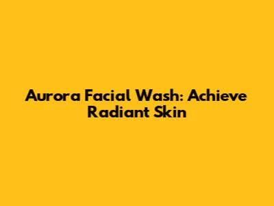Aurora Facial Wash: Achieve Radiant Skin