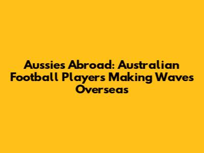 Aussies Abroad: Australian Football Players Making Waves Overseas