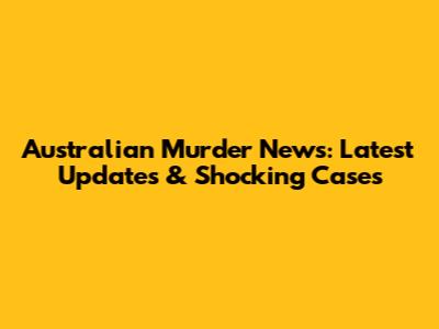 Australian Murder News: Latest Updates & Shocking Cases